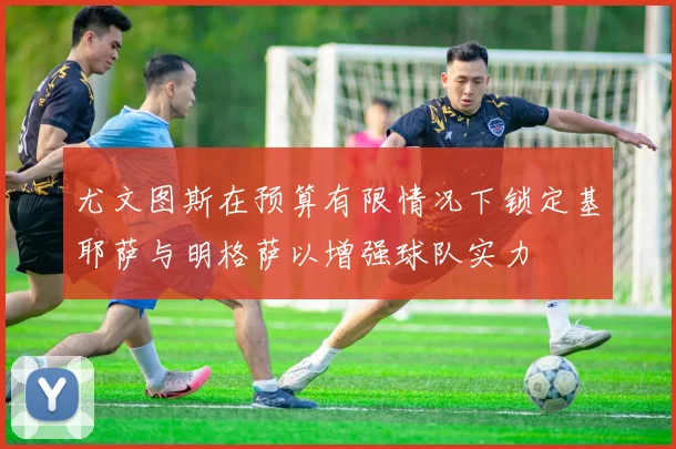 尤文图斯在预算有限情况下锁定基耶萨与明格萨以增强球队实力