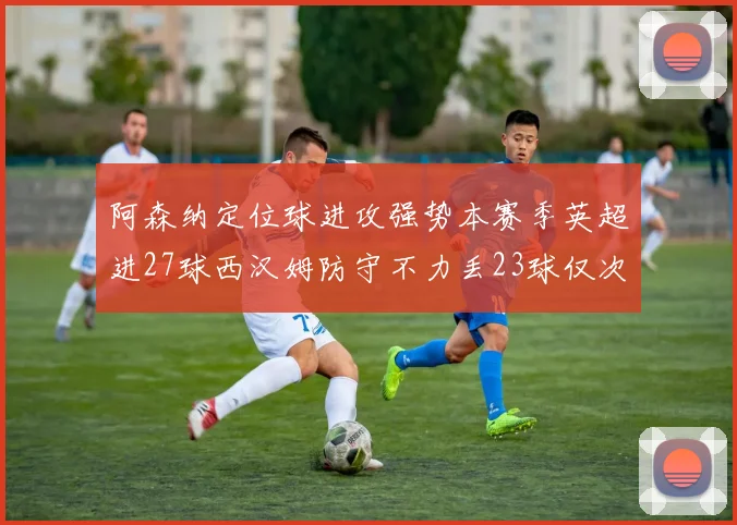 阿森纳定位球进攻强势本赛季英超进27球西汉姆防守不力丢23球仅次于伯恩茅斯