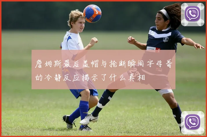 詹姆斯最后盖帽与抢断瞬间字母哥的冷静反应揭示了什么真相