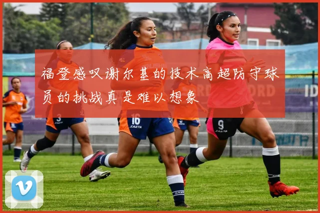 福登感叹谢尔基的技术高超防守球员的挑战真是难以想象