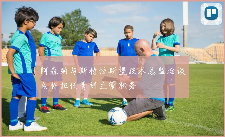 阿森纳与斯特拉斯堡技术总监洽谈或将担任青训主管职务