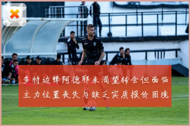 多特边锋阿德耶米渴望转会但面临主力位置丧失与缺乏实质报价困境