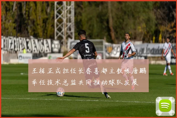 王栋正式担任长春喜都主教练唐鹏举任技术总监共同推动球队发展