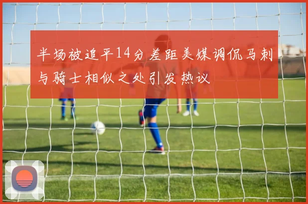 半场被追平14分差距美媒调侃马刺与骑士相似之处引发热议