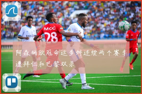 阿森纳欧冠命运多舛连续两个赛季遭拜仁和巴黎双杀