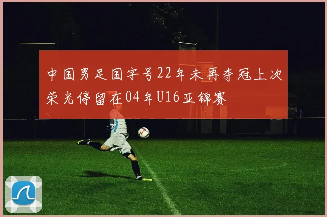 中国男足国字号22年未再夺冠上次荣光停留在04年U16亚锦赛