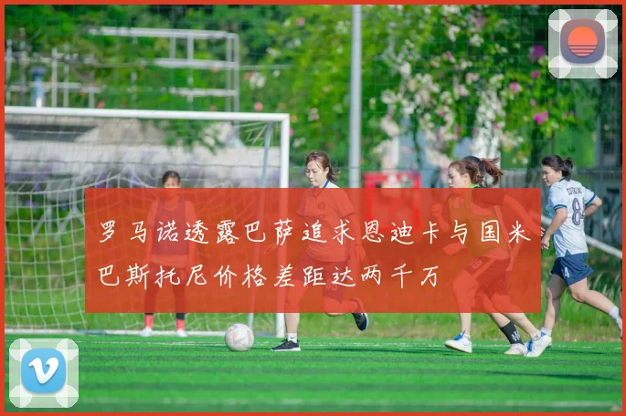 罗马诺透露巴萨追求恩迪卡与国米巴斯托尼价格差距达两千万