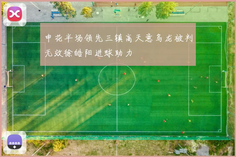 申花半场领先三镇高天意乌龙被判无效徐皓阳进球助力