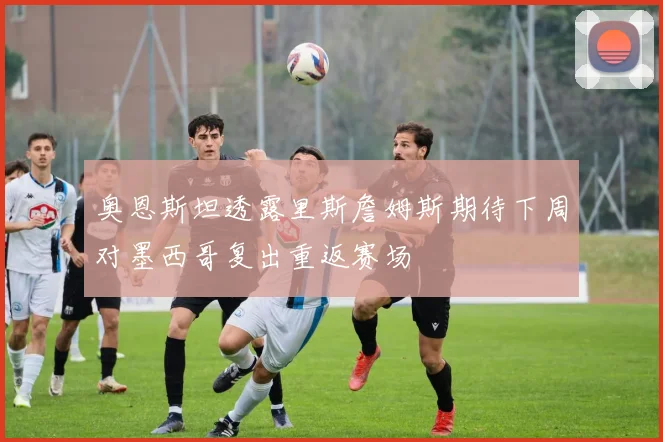 奥恩斯坦透露里斯詹姆斯期待下周对墨西哥复出重返赛场