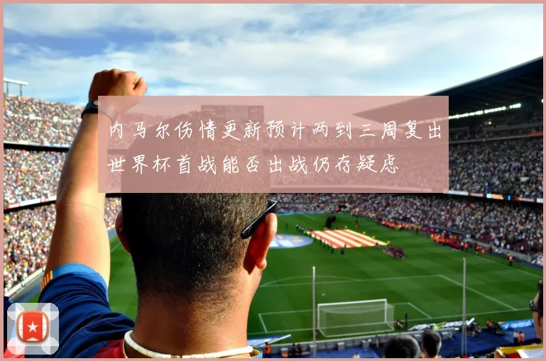 内马尔伤情更新预计两到三周复出世界杯首战能否出战仍存疑虑
