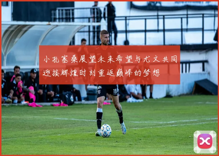 小孔塞桑展望未来希望与尤文共同迎接辉煌时刻重返巅峰的梦想