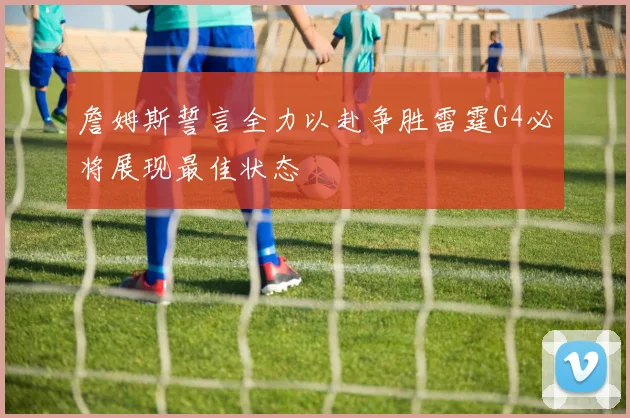 詹姆斯誓言全力以赴争胜雷霆G4必将展现最佳状态