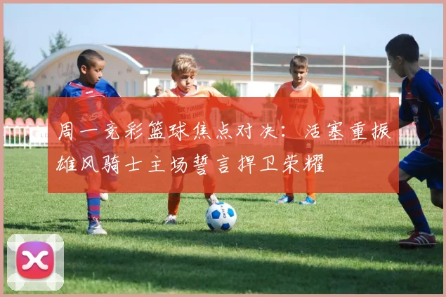 周一竞彩篮球焦点对决：活塞重振雄风骑士主场誓言捍卫荣耀